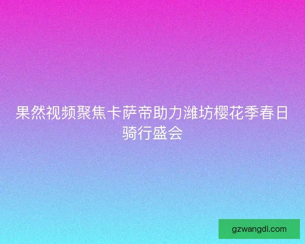 果然视频聚焦卡萨帝助力潍坊樱花季春日骑行盛会