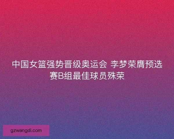 中国女篮强势晋级奥运会 李梦荣膺预选赛B组最佳球员殊荣