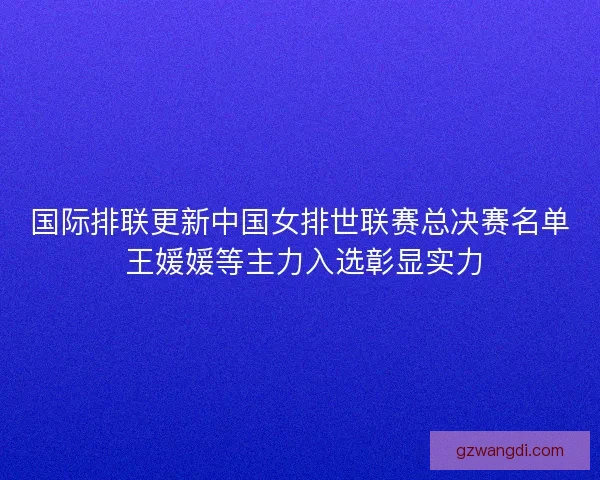 国际排联更新中国女排世联赛总决赛名单 王媛媛等主力入选彰显实力
