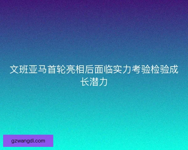 文班亚马首轮亮相后面临实力考验检验成长潜力