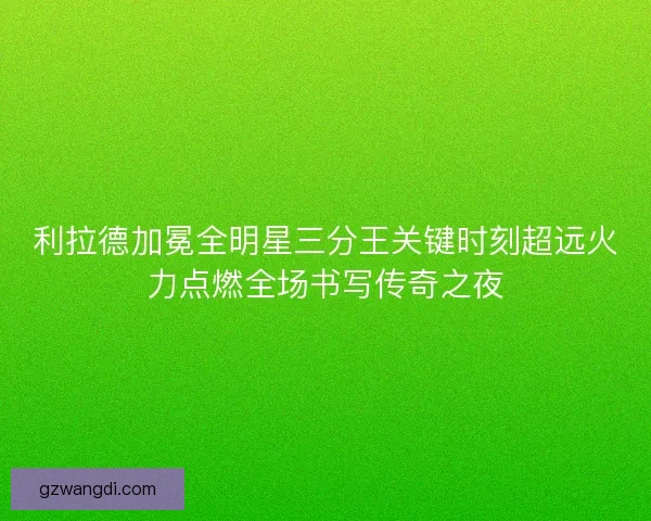 利拉德加冕全明星三分王关键时刻超远火力点燃全场书写传奇之夜