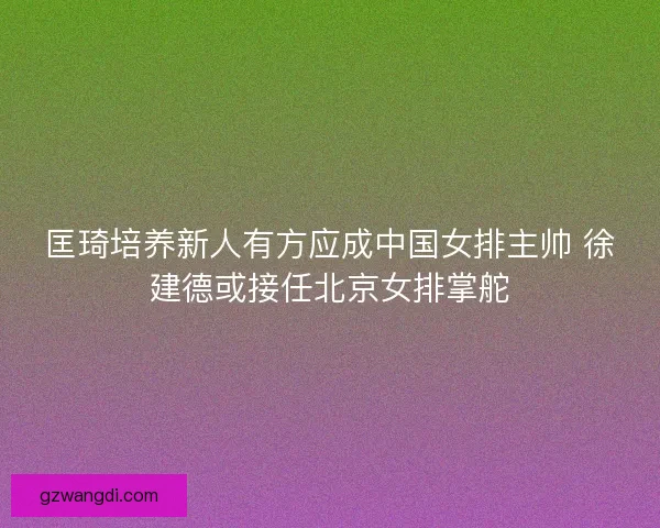 匡琦培养新人有方应成中国女排主帅 徐建德或接任北京女排掌舵