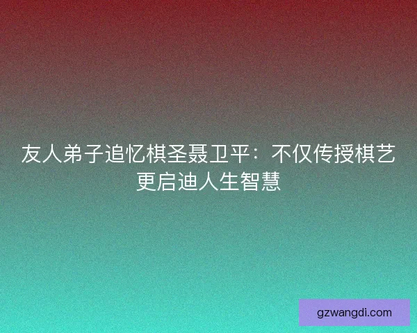 友人弟子追忆棋圣聂卫平：不仅传授棋艺更启迪人生智慧