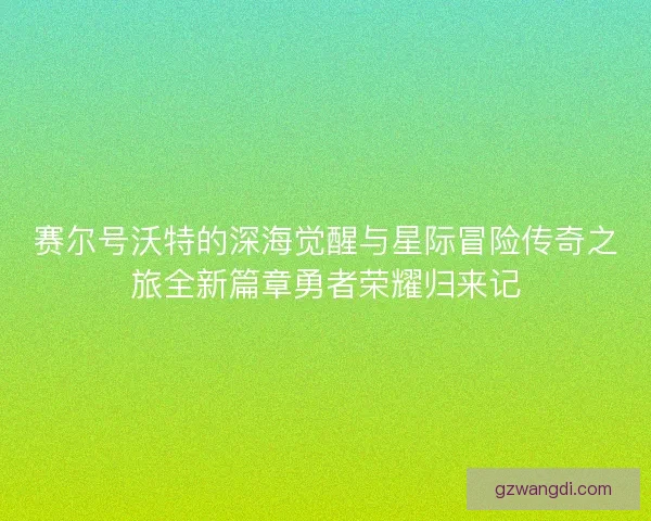 赛尔号沃特的深海觉醒与星际冒险传奇之旅全新篇章勇者荣耀归来记