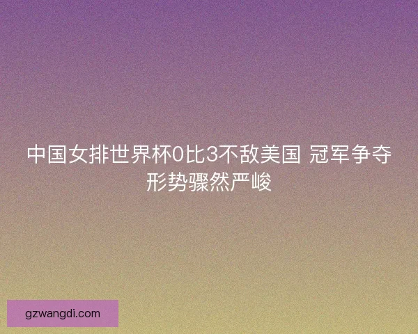 中国女排世界杯0比3不敌美国 冠军争夺形势骤然严峻