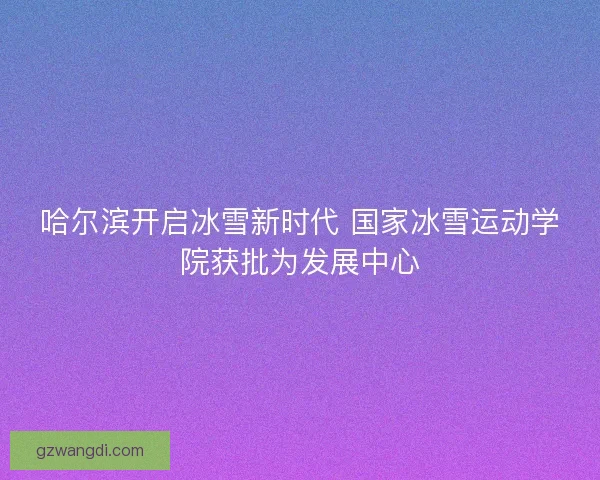 哈尔滨开启冰雪新时代 国家冰雪运动学院获批为发展中心 哈尔滨开启冰雪新时代 国家冰雪运动学院获批为发展中心