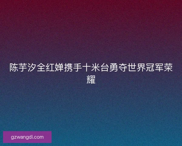 陈芋汐全红婵携手十米台勇夺世界冠军荣耀 陈芋汐全红婵携手十米台勇夺世界冠军荣耀